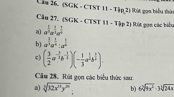 Cầu 26. (SGK - CTST 11 - Tập 2) Rút gọn biểu thức 
Câu 27. (SGK - CTST 11 - Tập 2) Rút gọn các biểu 
a) a^(frac 1)3a^(frac 1)2a^(frac 7)6
b) a^(frac 2)3a^(frac 1)4:a^(frac 1)6
c) ( 3/2 a^(-frac 3)2b^(-frac 1)2)(- 1/3 a^(frac 1)2b^(frac 3)2). 
Câu 28. Rút gọn các biểu thức sau: 
a) sqrt[5](32x^(15)y^(20)); 6sqrt[3](9x^2)· 3sqrt[3](24x)
b)