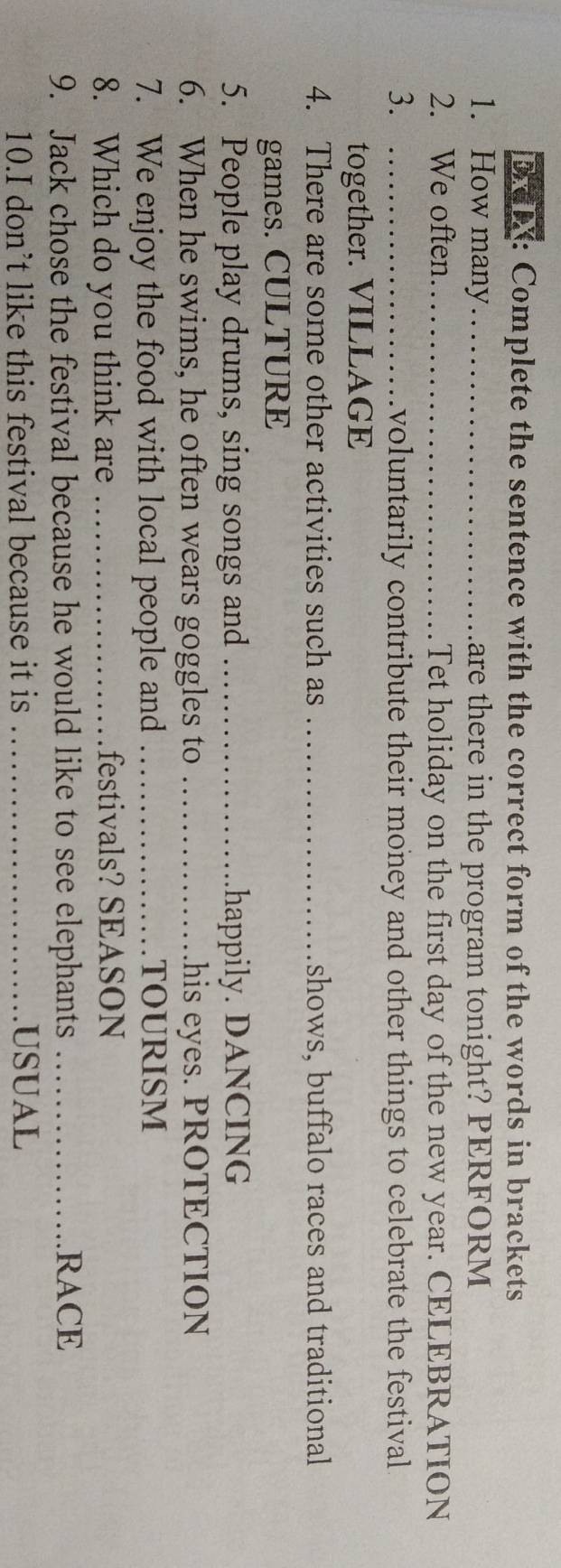 DX: Complete the sentence with the correct form of the words in brackets 
1. How many_ are there in the program tonight? PERFORM 
2. We often_ Tet holiday on the first day of the new year. CELEBRATION 
3. _voluntarily contribute their money and other things to celebrate the festival 
together. VILLAGE 
4. There are some other activities such as _shows, buffalo races and traditional 
games. CULTURE 
5. People play drums, sing songs and _happily. DANCING 
6. When he swims, he often wears goggles to _his eyes. PROTECTION 
7. We enjoy the food with local people and _TOURISM 
8. Which do you think are _festivals? SEASON 
9. Jack chose the festival because he would like to see elephants _RACE 
10.I don’t like this festival because it is _USUAL