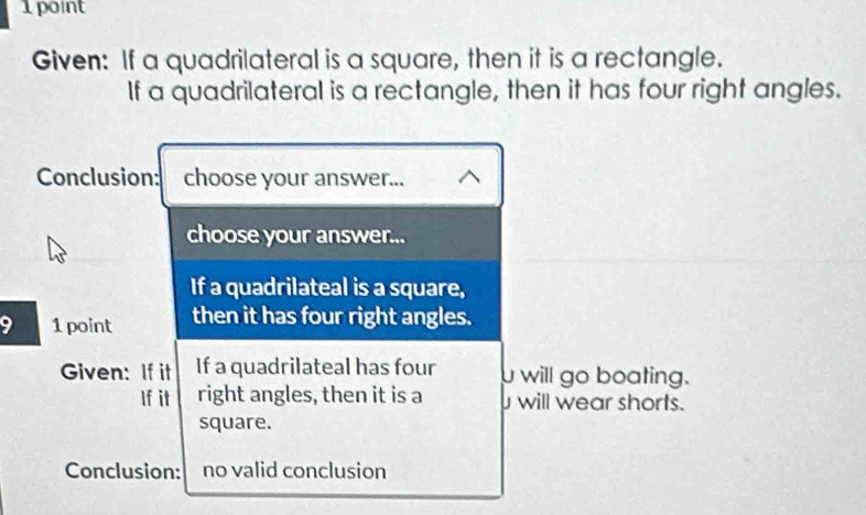 Given: If a quadrilateral is a square, then it is a rectangle. 
If a quadrilateral is a rectangle, then it has four right angles. 
Conclusion: choose your answer... 
choose your answer... 
If a quadrilateal is a square, 
9 1 point then it has four right angles. 
Given: If it If a quadrilateal has four will go boating. 
If it right angles, then it is a will wear shorts. 
square. 
Conclusion: no valid conclusion