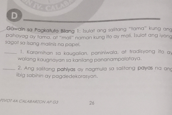 NIVCALAB 
D 
Gawain sa Pagkatuto Bilang 1: Isulat ang salitang “tama" kung ang 
pahayag ay tama, at “mali” naman kung ito ay mali. Isulat ang iyong 
sagot sa isang malinis na papel. 
_1. Karamihan sa kaugalian, paniniwala, at tradisyong ito ay 
walang kaugnayan sa kanilang pananampalataya. 
_2. Ang salitang pahiyas ay nagmula sa salitang payas na ang 
ibig sabihin ay pagdedekorasyon. 
PIVOT 4A CALABARZON AP G3 
26