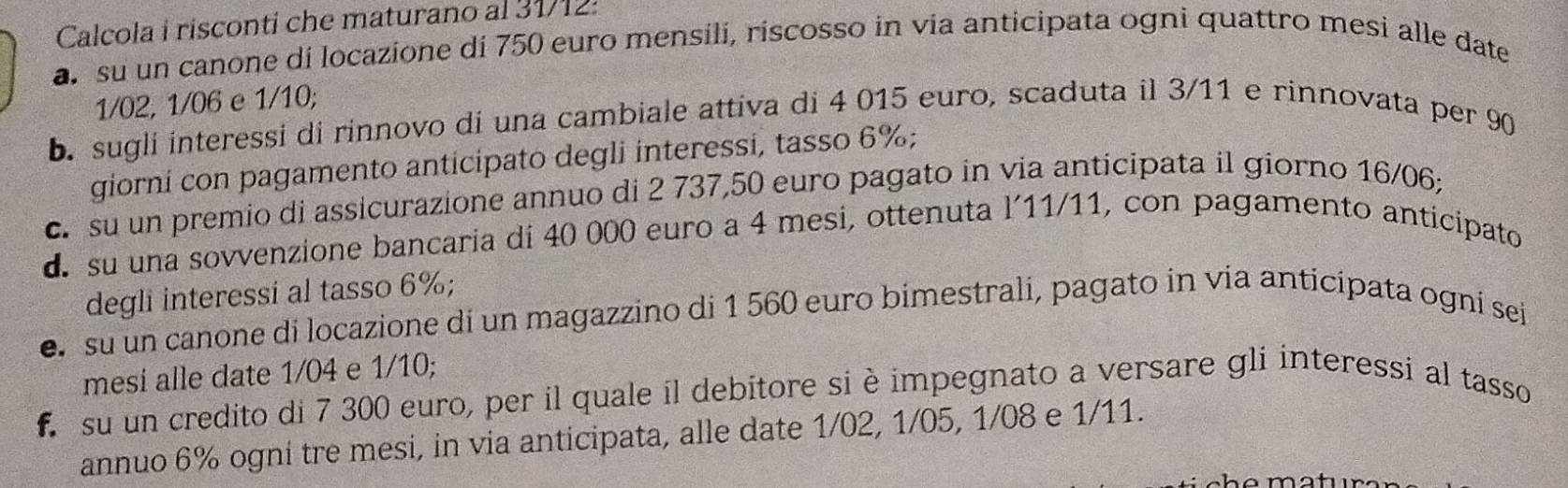 Calcola i risconti che maturano al 31/12: 
a. su un canone di locazione di 750 euro mensili, riscosso in via anticipata ogni quattro mesi alle date
1/02, 1/06 e 1/10; 
b. sugli interessi di rinnovo di una cambiale attiva di 4 015 euro, scaduta il 3/11 e rinnovata per 90
giorni con pagamento anticipato degli interessi, tasso 6%; 
c su un premio di assicurazione annuo di 2 737, 50 euro pagato in via anticipata il giorno 16/06; 
d su una sovvenzione bancaria di 40 000 euro a 4 mesi, ottenuta l’11/11, con pagamento anticipato 
degli interessi al tasso 6%; 
e su un canone di locazione di un magazzino di 1 560 euro bimestrali, pagato in vía anticipata ogní sei 
mesi alle date 1/04 e 1/10; 
f su un credito di 7 300 euro, per il quale il debitore si è impegnato a versare gli interessi al tasso 
annuo 6% ogni tre mesi, in via anticipata, alle date 1/02, 1/05, 1/08 e 1/11.