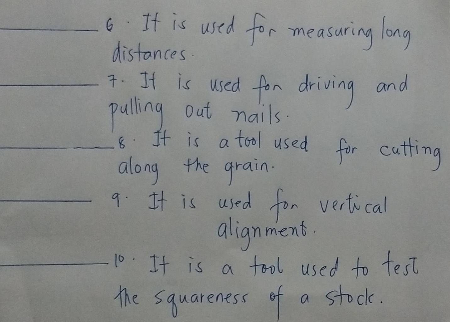 If is used for measuring long 
distances. 
_7. It is used for driving and 
pulling out nails. 
_8. It is a tool used for cutting 
along the grain. 
_9. It is used for vertical 
alignment. 
_10. It is a fool used to test 
the squareness of a stock.