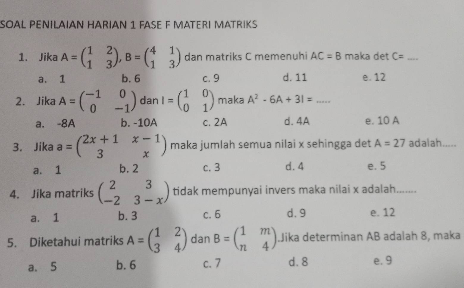 SOAL PENILAIAN HARIAN 1 FASE F MATERI MATRIKS
1. Jika A=beginpmatrix 1&2 1&3endpmatrix , B=beginpmatrix 4&1 1&3endpmatrix dan matriks C memenuhi AC=B maka det C= _
a. 1 b. 6 c. 9 d. 11 e. 12
2. Jika A=beginpmatrix -1&0 0&-1endpmatrix dan I=beginpmatrix 1&0 0&1endpmatrix maka A^2-6A+31=
a. -8A b. -10A c. 2A d. 4A e. 10 A
3. Jika a=beginpmatrix 2x+1&x-1 3&xendpmatrix maka jumlah semua nilai x sehingga det A=27 adalah.....
a. 1 b. 2 c. 3 d. 4 e. 5
4. Jika matriks beginpmatrix 2&3 -2&3-xendpmatrix tidak mempunyai invers maka nilai x adalah. ……
a. 1 b. 3 c. 6 d. 9
e. 12
5. Diketahui matriks A=beginpmatrix 1&2 3&4endpmatrix dan B=beginpmatrix 1&m n&4endpmatrix.Jika determinan AB adalah 8, maka
a. 5 b. 6 c. 7
d. 8 e. 9