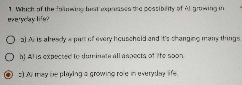 Which of the following best expresses the possibility of AI growing in
everyday life?
a) AI is already a part of every household and it's changing many things.
b) AI is expected to dominate all aspects of life soon.
c) AI may be playing a growing role in everyday life.