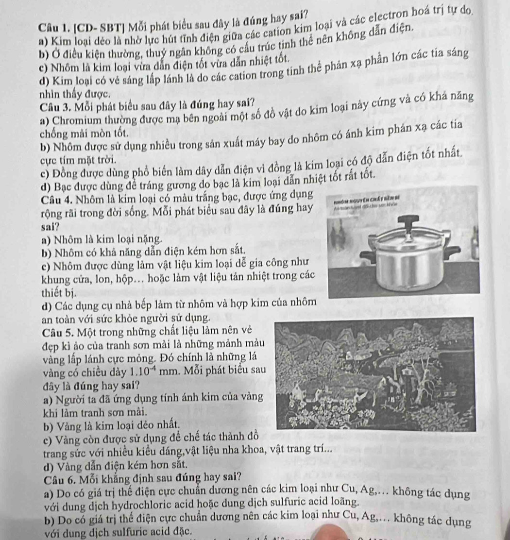 [CD- SBT] Mỗi phát biểu sau đây là đúng hay sai?
a) Kim loại dẻo là nhờ lực hút tĩnh điện giữa các cation kim loại và các electron hoá trị tự do,
b) Ở điều kiện thường, thuỷ ngân không có cầu trúc tinh thể nên không dẫn điện.
c) Nhôm là kim loại vừa dẫn điện tốt vừa dẫn nhiệt tốt.
d) Kim loại có vẻ sáng lấp lánh là do các cation trong tinh thể phản xạ phần lớn các tia sáng
nhìn thấy được.
Câu 3. Mỗi phát biểu sau đây là đúng hay sai?
a) Chromium thường được mạ bên ngoài một số đồ vật do kim loại này cứng và có khả năng
chống mài mòn tốt.
b) Nhôm được sử dụng nhiều trong sản xuất máy bay do nhôm có ánh kim phán xạ các tia
ực tím mặt trời.
c) Đồng được dùng phổ biến làm dây dẫn điện vì đồng là kim loại có độ đẫn điện tốt nhất.
d) Bạc được dùng đề tráng gương do bạc là kim loại dẫn nhiệt tốt rất tốt.
Câu 4. Nhôm là kim loại có màu trắng bạc, được ứng dụng
rộng rãi trong đời sống. Mỗi phát biểu sau đây là đúng hay
sai?
a) Nhôm là kim loại nặng.
b) Nhôm có khả năng dẫn điện kém hơn sắt.
c) Nhôm được dùng làm vật liệu kim loại dễ gia công như
khung cửa, lon, hộp... hoặc làm vật liệu tản nhiệt trong các
thiết bị.
d) Các dụng cụ nhà bếp làm từ nhôm và hợp kim của nhôm
an toàn với sức khỏe người sử dụng.
Câu 5. Một trong những chất liệu làm nên vẻ
đẹp kì ảo của tranh sơn mài là những mảnh mà
vàng lấp lánh cực mỏng. Đó chính là những lá
vàng có chiều dày 1.10^(-4)r mm. Mỗi phát biểu sa
đây là đúng hay sai?
a) Người ta đã ứng dụng tính ánh kim của vàng
khi làm tranh sơn mài.
b) Vàng là kim loại dẻo nhất.
c) Vàng còn được sử dụng đề chế tác thành đồ
trang sức với nhiều kiểu dáng,vật liệu nha khoa, vật trang trí...
d) Vàng dẫn điện kém hơn sắt.
Câu 6. Mỗi khẳng định sau đúng hay sai?
a) Do có giá trị thế điện cực chuẩn dương nên các kim loại như Cu, Ag,. không tác dụng
với dung dịch hydrochloric acid hoặc dung dịch sulfuric acid loãng.
b) Do có giá trị thế điện cực chuẩn dương nên các kim loại như Cu, Ag,. không tác dụng
với dung địch sulfuric acid đặc.