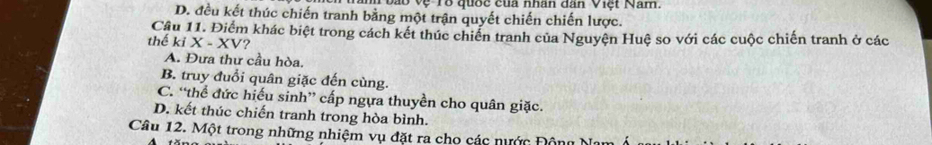 vào vệ Tổ quốc của nhân dân Việt Nam.
D. đều kết thúc chiến tranh bằng một trận quyết chiến chiến lược.
Cầu 11. Điểm khác biệt trong cách kết thúc chiến tranh của Nguyện Huệ so với các cuộc chiến tranh ở các
thể kiX-XV ?
A. Đưa thư cầu hòa.
B. truy đuổi quân giặc đến cùng.
C. “thể đức hiếu sinh” cấp ngựa thuyền cho quân giặc.
D. kết thúc chiến tranh trong hòa bình.
Câu 12. Một trong những nhiệm vụ đặt ra cho các nước Động N