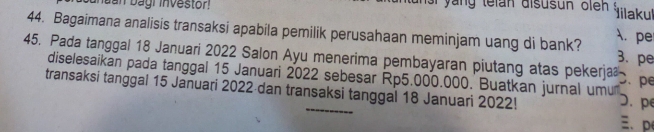 unuan bagr investor te l an disus un o l Iilakul 
44. Bagaimana analisis transaksi apabila pemilik perusahaan meminjam uang di bank? A. pe 3. pe 
45. Pada tanggal 18 Januari 2022 Salon Ayu menerima pembayaran piutang atas pekerja . pe 
diselesaikan pada tanggal 15 Januari 2022 sebesar Rp5.000.000. Buatkan jurnal umu D. pe 
transaksi tanggal 15 Januari 2022 dan transaksi tanggal 18 Januari 2022! 
、 p