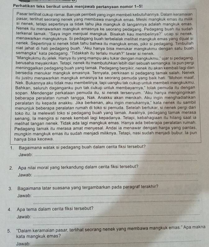 Perhatikan teks berikut untuk menjawab pertanyaan nomor 1-5!
Pasar terlihat cukup ramai. Banyak pembeli yang ingin membeli kebutuhannya. Dalam keramaian
pasar, terlihat seorang nenek yang membawa mangkuk emas. Meski mangkuk emas itu milik
si nenek, tetapi sepertinya ia tidak tahu jika mangkuk di tangannya adalah mangkuk emas.
Nenek itu menawarkan mangkuk emasnya ke seorang pedagang. Pedagang buah itu sudah
terkenal tamak. "Saya ingin menjual mangkuk. Bisakah kau membelinya?" ucap si nenek.
menawarkan mangkuknya. Si pedagang buah terbelalak melihat mangkuk emas yang dijual si
nenek. Sepertinya si nenek tidak tahu bahwa itu mangkuk emas, pikir si pedagang. Timbullah
niat jahat di hati pedagang buah. "Aku hanya bisa menukar mangkukmu dengan satu buah
semangka" kata pedagang. "Tidakkah itu terlalu murah?" tawar si nenek.
"Mangkukmu itu jelek. Hanya itu yang mampu aku tukar dengan mangkukmu,” ujar si pedagang.
berusaha meyakinkan. Tetapi, nenek itu membutuhkan lebih dari sebuah semangka. la pun pergi
meninggalkan pedagang buah yang tamak. Pedagang berpikir, nenek itu akan kembali lagi dan
bersedia menukar mangkuk emasnya. Ternyata, perkiraan si pedagang tamak salah. Nenek
itu justru menawarkan mangkuk emasnya ke seorang pemuda yang baik hati. "Mohon maaf,
Nek. Bukannya aku tidak mau membelinya, tapi uangku tak cukup untuk membeli mangkukmu.
Bahkan, seluruh daganganku pun tak cukup untuk membayarnya," tolak pemuda itu dengan
sopan. Mendengar perkataan pemuda itu, si nenek tersenyum. "Aku hanya menginginkan
beberapa peralatan rumah tangga, Nak. Anakku akan menikah. Aku ingin menghadiahkan
peralatan itu kepada anakku. Jika berkenan, aku ingin menukarnya," kata nenek itu sambil
menunjuk beberapa peralatan rumah di toko si pemuda. Setelah bertukar, si nenek pergi dari
toko itu. Ia melewati toko si pedagang buah yang tamak. Awalnya, pedagang tamak merasa
senang, la mengira si nenek kembali lagi kepadanya. Tetapi, kebahagiaan itu hilang saat ia
melihat tangan nenek. Tidak ada lagi mangkuk emas. Hanya ada beberapa peralatan rumah.
Pedagang tamak itu merasa amat menyesal. Andai ia menawar dengan harga yang pantas,
mungkin mangkuk emas itu sudah menjadi miliknya. Tetapi, nasi sudah menjadi bubur. la pun
hanya bisa kecewa.
1. Bagaimana watak si pedagang buah dalam cerita fiksi tersebut?
Jawab:
_
_
2. Apa nilai moral yang terkandung dalam cerita fiksi tersebut?
Jawab:
_
_
_
3. Bagaimana latar suasana yang tergambarkan pada paragraf terakhir?
_
Jawab:
4. Apa tema dalam cerita fiksi tersebut?
_
Jawab:
_
5. “Dalam keramaian pasar, terlihat seorang nenek yang membawa mangkuk emas.” Apa makna
_
kata mangkuk emas?
Jawab: