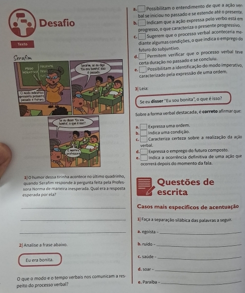 a. □ Possibilitam o entendimento de que a ação ver.
bal se iniciou no passado e se estende até o presente.
b. □  Indicam que a ação expressa pelo verbo está em
progresso, o que caracteriza o presente progressivo.
C. Sugerem que o processo verbal aconteceria me
diante algumas condições, o que indica o emprego do
d. _ futuro do subjuntivo.
Permitem verificar que o processo verbal teve
certa duração no passado e se concluiu.
e. Possibilitam a identificação do modo imperativo,
caracterizado pela expressão de uma ordem.
3| Leia:
Se eu disser "Eu sou bonita", o que é isso?
Sobre a forma verbal destacada, é correto afirmar que:
Expressa uma ordem.
4. Indica uma condição.
C. Caracteriza certeza sobre a realização da ação
verbal.
d. Expressa o emprego do futuro composto.
e. Indica a ocorrência definitiva de uma ação que
ocorrerá depois do momento da fala.
quando Serafim responde à pergunta feita pela Profes Questões de
sora Norma de maneira inesperada. Qual era a resposta
esperada por ela? escrita
_Casos mais específicos de acentuação
_1| Faça a separação silábica das palavras a seguir.
_a. egoísta_
2| Analise a frase abaixo. b. ruido -_
Eu era bonita. c. saúde 
_
d. soar -_
_
O que o modo e o tempo verbais nos comunicam a res-
peito do processo verbal? e. Paraíba -