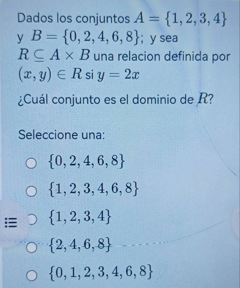 Dados los conjuntos A= 1,2,3,4
y B= 0,2,4,6,8 ； y sea
R⊂eq A* B una relacion definida por
(x,y)∈ R si y=2x
¿Cuál conjunto es el dominio de R?
Seleccione una:
 0,2,4,6,8
 1,2,3,4,6,8
:  1,2,3,4
 2,4,6,8
 0,1,2,3,4,6,8