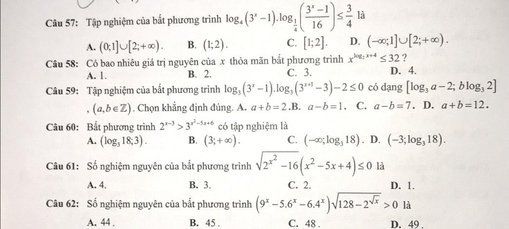 Tập nghiệm của bất phương trình log _4(3^x-1).log _ 1/4 ( (3^x-1)/16 )≤  3/4  là
A. (0;1]∪ [2;+∈fty ). B. (1;2). C. [1;2]. D. (-∈fty ;1]∪ [2;+∈fty ).
Câu 58: Có bao nhiêu giá trị nguyên của x thỏa mãn bất phương trình x^(log _2)x+4≤ 32 ?
A. 1. B. 2. C. 3. D. 4.
Câu 59: Tập nghiệm của bất phương trình log _3(3^x-1).log _3(3^(x+1)-3)-2≤ 0 có dạng [log _3a-2;blog _32]
(a,b∈ Z). Chọn khẳng định đúng. A. a+b=2 .B. a-b=1 C. a-b=7. D. a+b=12.
Câu 60: Bất phương trình 2^(x-3)>3^(x^2)-5x+6 có tập nghiệm là
A. (log _318;3). B. (3;+∈fty ). C. (-∈fty ;log _318). D. (-3;log _318).
Câu 61: Số nghiệm nguyên của bất phương trình sqrt(2^(x^2))-16(x^2-5x+4)≤ 0 là
A. 4. B. 3. C. 2. D. 1.
Câu 62: Số nghiệm nguyên của bất phương trình (9^x-5.6^x-6.4^x)sqrt(128-2^(sqrt x))>0la
A. 44 . B. 45 . C. 48 . D. 49 .