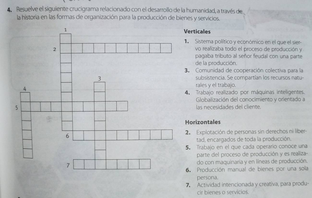 Resuelve el siguiente crucigrama relacionado con el desarrollo de la humanidad, a través de 
la historia en las formas de organización para la producción de bienes y servicios. 
Verticales 
1 Sistema político y económico en el que el sier- 
vo realizaba todo el proceso de producción y 
pagaba tributo al señor feudal con una parte 
de la producción. 
3. Comunidad de cooperación colectiva para la 
subsistencia. Se compartían los recursos natu- 
rales y el trabajo. 
4. Trabajo realizado por máquinas inteligentes. 
Globalización del conocimiento y orientado a 
las necesidades del cliente. 
Horizontales 
2. Explotación de personas sin derechos ni liber- 
tad, encargados de toda la producción. 
5. Trabajo en el que cada operario conoce una 
parte del proceso de producción y es realiza- 
do con maquinaria y en líneas de producción. 
6. Producción manual de bienes por una sola 
persona. 
7. Actividad intencionada y creativa, para produ- 
cir bienes o servicios.