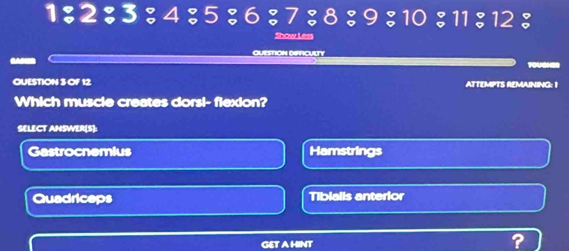1 ； 2 ； 3 ： 4 ； 5 ； 6 ； 7 ； 8 ； 9 ； 10 ； 11 ； 12 ：
Show Less
QUESTION DIFFICULTY

TOUSHE
QUESTION 3 OF 12 ATTEMPTS REMAINING: 1
Which muscle creates dorsi- flexion?
SELECT ANSWER(S):
Gastrocnemius Hamstrings
Quadriceps Tibialis anterior
GETAHINT ?