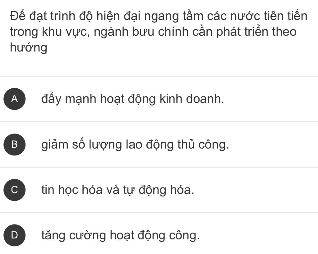 Để đạt trình độ hiện đại ngang tầm các nước tiên tiến
trong khu vực, ngành bưu chính cần phát triển theo
hướng
A đẩy mạnh hoạt động kinh doanh.
B giảm số lượng lao động thủ công.
C tin học hóa và tự động hóa.
D tăng cường hoạt động công.