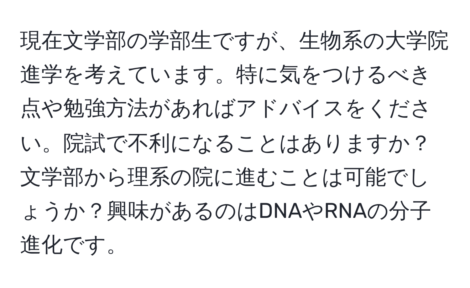 現在文学部の学部生ですが、生物系の大学院進学を考えています。特に気をつけるべき点や勉強方法があればアドバイスをください。院試で不利になることはありますか？文学部から理系の院に進むことは可能でしょうか？興味があるのはDNAやRNAの分子進化です。