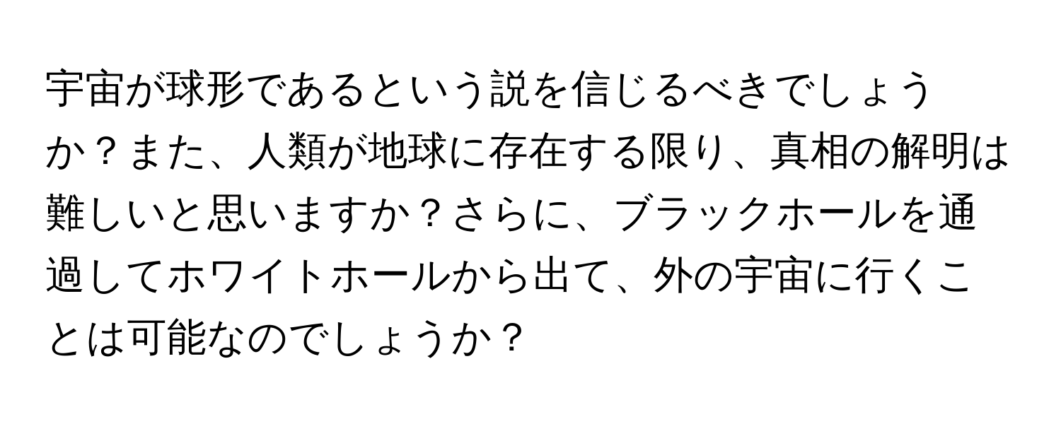 宇宙が球形であるという説を信じるべきでしょうか？また、人類が地球に存在する限り、真相の解明は難しいと思いますか？さらに、ブラックホールを通過してホワイトホールから出て、外の宇宙に行くことは可能なのでしょうか？