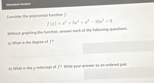 Alexandrea Haralson 
Consider the polynomial function f.
f(x)=x^5+5x^4+x^3-10x^2+9
Without graphing the function, answer each of the following questions. 
a) What is the degree of f? 
b) What is the y-intercept of f? Write your answer as an ordered pair.