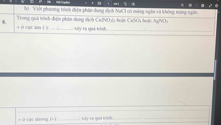 Hôi Copilot 1 của 2 D 
b) Viết phương trình điện phân dung dịch NaCl có màng ngăn và không màng ngăn. 
8. 
Trong quá trình điện phân dung dịch Cu(NO_3) hoặc CuSO₄ hoặc AgNO_3
+ ở cực âm (-): …_ ...: xảy ra quá trình _:_ 
_ 
+ ở cực dương (+): _: xảy ra quá trình.__