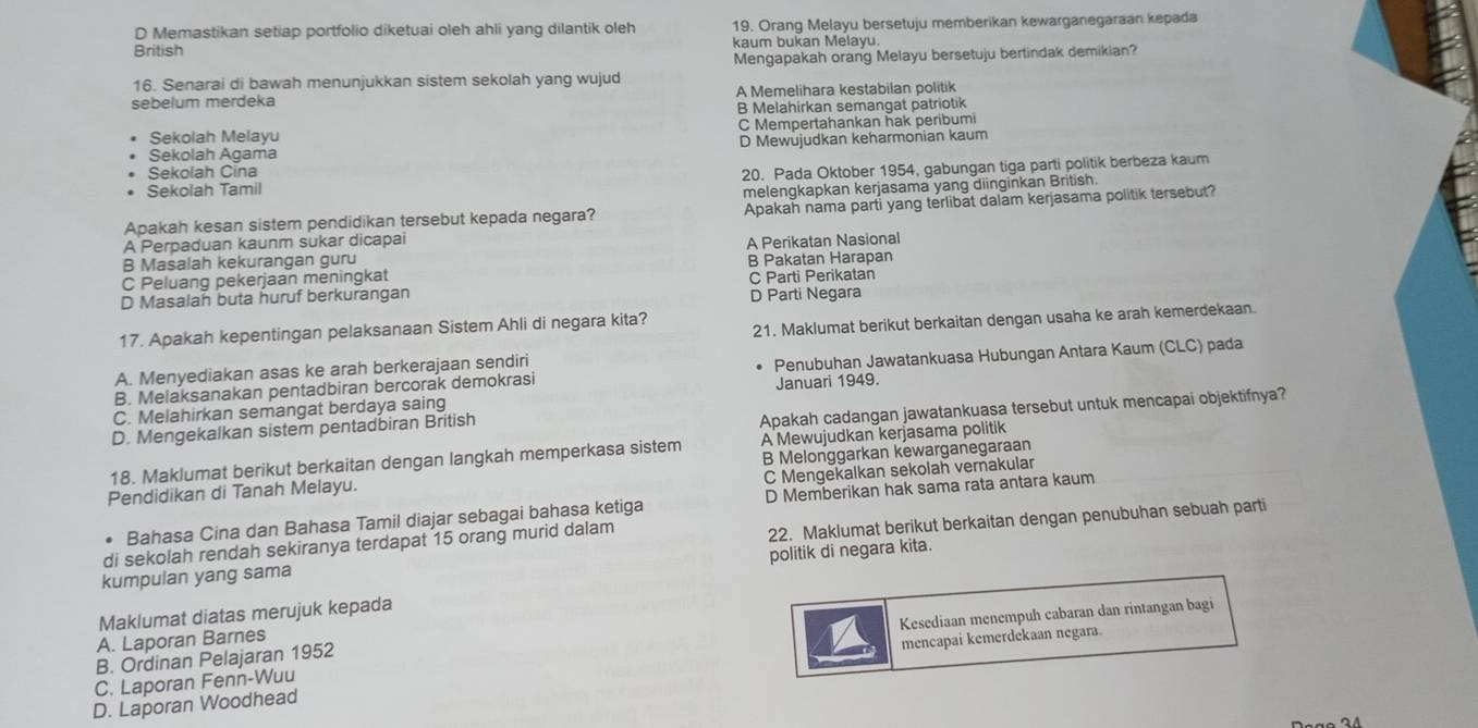 D Memastikan setiap portfolio diketuai oleh ahli yang dilantik oleh 19. Orang Melayu bersetuju memberikan kewarganegaraan kepada
British kaum bukan Melavu.
Mengapakah orang Melayu bersetuju bertindak demikian?
16. Senarai di bawah menunjukkan sistem sekolah yang wujud
sebelum merdeka A Memelihara kestabilan politik
B Melahirkan semangat patriotik
Sekolah Melayu C Mempertahankan hak peribumi
Sekolah Agama D Mewujudkan keharmonian kaum
Sekolah Cina
Sekolah Tamil 20. Pada Oktober 1954, gabungan tiga parti politik berbeza kaum
melengkapkan kerjasama yang diinginkan British.
Apakah kesan sistem pendidikan tersebut kepada negara? Apakah nama parti yang terlibat dalam kerjasama politik tersebut?
A Perpaduan kaunm sukar dicapai
B Masalah kekurangan guru A Perikatan Nasional
C Peluang pekerjaan meningkat B Pakatan Harapan
C Parti Perikatan
D Masalah buta huruf berkurangan D Parti Negara
21. Maklumat berikut berkaitan dengan usaha ke arah kemerdekaan.
17. Apakah kepentingan pelaksanaan Sistem Ahli di negara kita?
A. Menyediakan asas ke arah berkerajaan sendiri
B. Melaksanakan pentadbiran bercorak demokrasi Penubuhan Jawatankuasa Hubungan Antara Kaum (CLC) pada
C. Melahirkan semangat berdaya saing Januari 1949.
Apakah cadangan jawatankuasa tersebut untuk mencapai objektifnya?
D. Mengekalkan sistem pentadbiran British
18. Maklumat berikut berkaitan dengan langkah memperkasa sistem A Mewujudkan kerjasama politik
C Mengekalkan sekolah vernakular
Pendidikan di Tanah Melayu. B Melonggarkan kewarganegaraan
Bahasa Cina dan Bahasa Tamil diajar sebagai bahasa ketiga D Memberikan hak sama rata antara kaum
kumpulan yang sama 22. Maklumat berikut berkaitan dengan penubuhan sebuah parti
di sekolah rendah sekiranya terdapat 15 orang murid dalam
politik di negara kita.
Maklumat diatas merujuk kepada
B. Ordinan Pelajaran 1952 Kesediaan menempuh cabaran dan rintangan bagi
A. Laporan Barnes
C. Laporan Fenn-Wuu mencapai kemerdekaan negara.
D. Laporan Woodhead
Daão 24