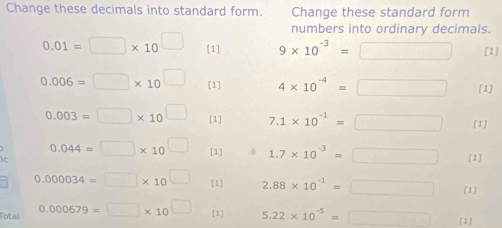 Change these decimals into standard form. Change these standard form 
numbers into ordinary decimals.
9* 10^(-3)=□
0.01=□ * 10^(□) [1] [1]
0.006=□ * 10^(□) [1]
4* 10^(-4)=□ [1]
0.003=□ * 10^(□) [1] 7.1* 10^(-1)=□ [1]
0.044=□ * 10^(□) □ [1] 1.7* 10^(-3)=□ [1] 
lc
0.000034=□ * 10 □ [1] 2.88* 10^(-1)=□ [1] 
Total 0.000679=□ * 10 _  [1] 5.22* 10^(-5)=□ [1]