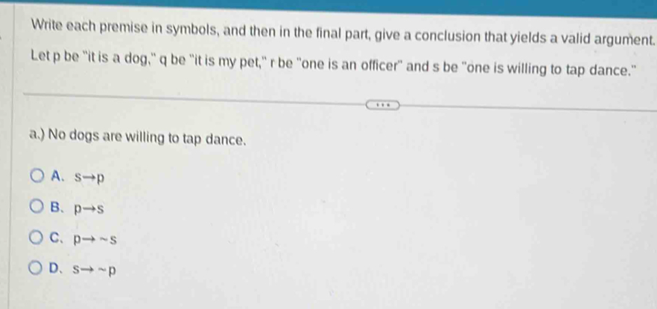 Write each premise in symbols, and then in the final part, give a conclusion that yields a valid argument.
Let p be "it is a dog," q be "it is my pet," r be "one is an officer" and s be "one is willing to tap dance."
a.) No dogs are willing to tap dance.
A. sto p
B、 pto s
C、 pto sim s
D、 sto sim p