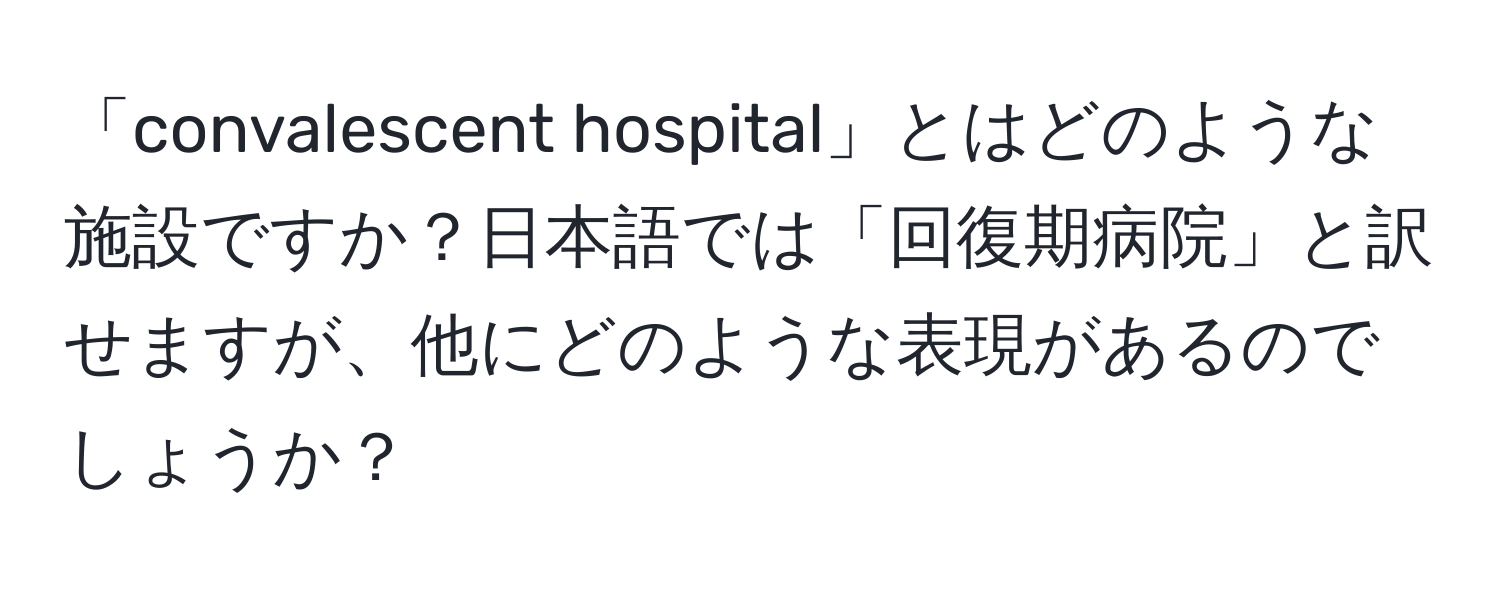 「convalescent hospital」とはどのような施設ですか？日本語では「回復期病院」と訳せますが、他にどのような表現があるのでしょうか？