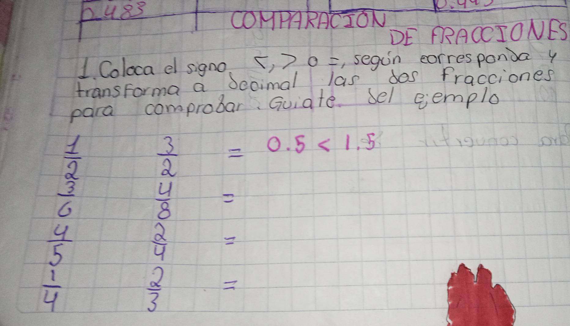 pues 
COMPARACION 
DE PRACCIONES 
1. Coloca e signo. 1 >0= , segun corresponda y 
transforma a Secimal las dos fracciones 
para comprobar. Guiate. Sel eemplo
beginarrayr  1/2   3/6 endarray
 3/2 
=0.5<1.5
(tigu00) or
 4/8 =
 4/5 
 2/4 
 1/4 
 2/3 