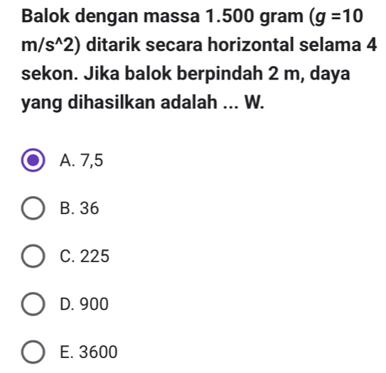 Balok dengan massa 1.500 gram (g=10
m/s^(wedge)2) ditarik secara horizontal selama 4
sekon. Jika balok berpindah 2 m, daya
yang dihasilkan adalah ... W.
A. 7,5
B. 36
C. 225
D. 900
E. 3600