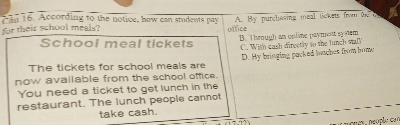 According to the notice, how can students pay A. By purchasing meal tickets from the so
for their school meals? office
B. Through an online payment system
School meal tickets
C. With cash directly to the lunch staff
D. By bringing packed lunches from home
The tickets for school meals are
now available from the school office.
You need a ticket to get lunch in the
restaurant. The lunch people cannot
take cash.