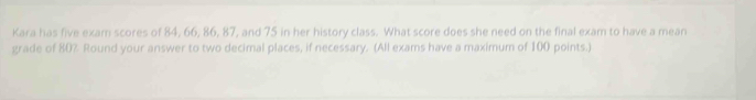 Kara has five exam scores of 84, 66, 86, 87, and 75 in her history class. What score does she need on the final exam to have a mean 
grade of 80% Round your answer to two decimal places, if necessary. (All exams have a maximum of 100 points.)