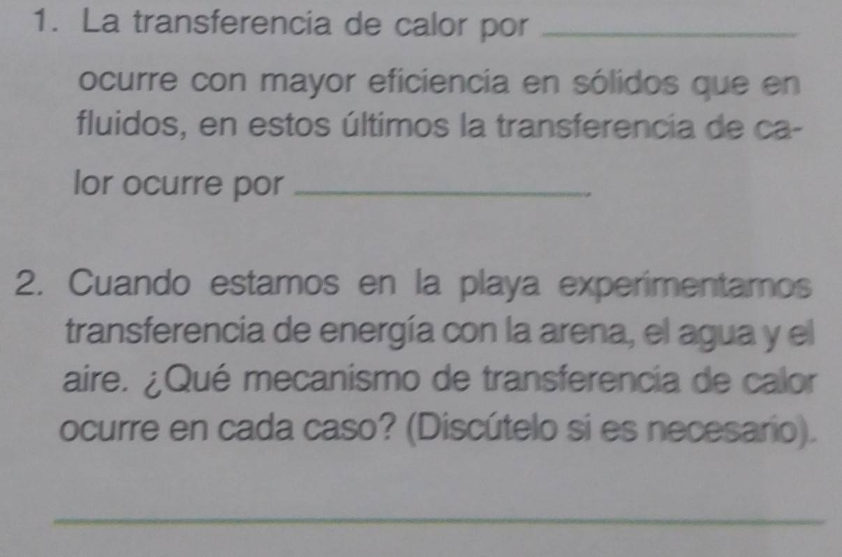 La transferencia de calor por_ 
ocurre con mayor eficiencia en sólidos que en 
fluidos, en estos últimos la transferencia de ca- 
lor ocurre por_ 
2. Cuando estamos en la playa experimentamos 
transferencia de energía con la arena, el agua y el 
aire. ¿Qué mecanismo de transferencia de calor 
ocurre en cada caso? (Discútelo si es necesario). 
_