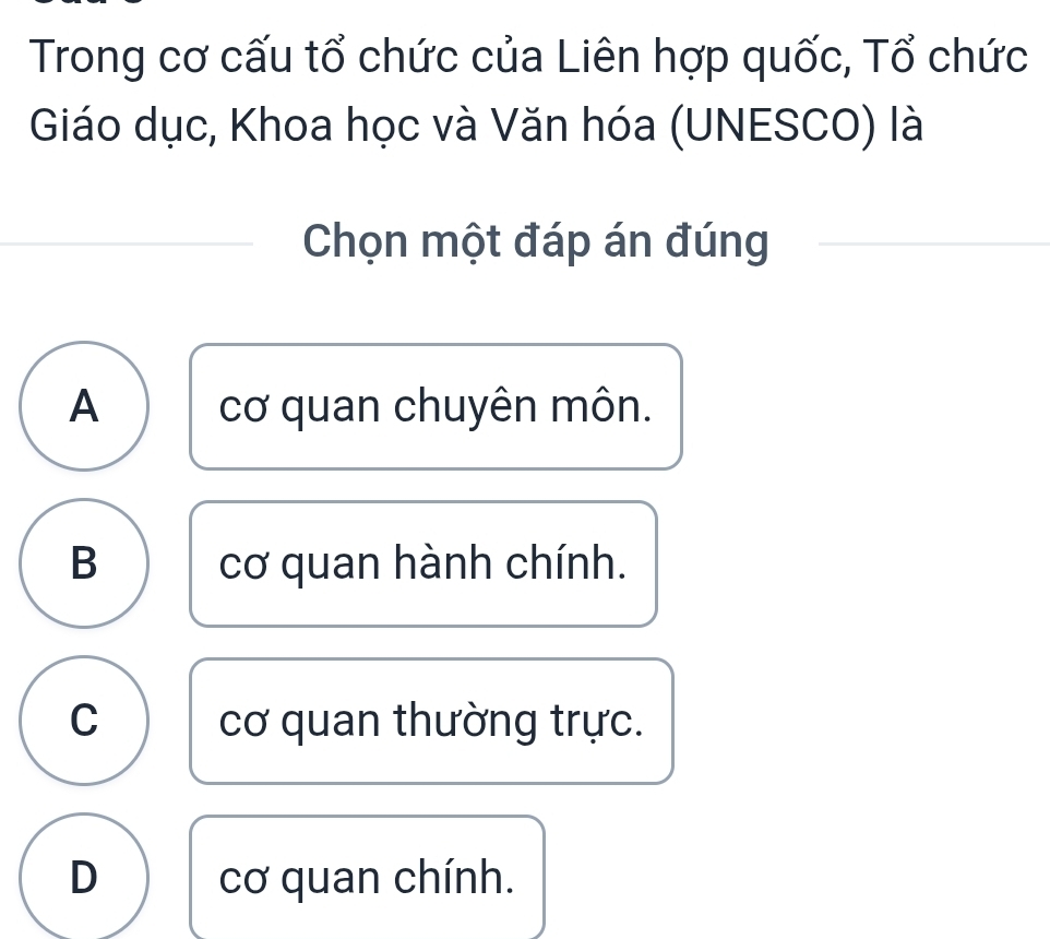 Trong cơ cấu tổ chức của Liên hợp quốc, Tổ chức
Giáo dục, Khoa học và Văn hóa (UNESCO) là
Chọn một đáp án đúng
A cơ quan chuyên môn.
B cơ quan hành chính.
C cơ quan thường trực.
D cơ quan chính.