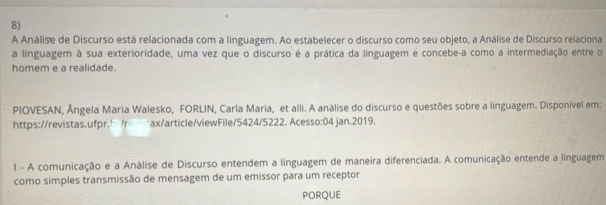 A Análise de Discurso está relacionada com a linguagem. Ao estabelecer o discurso como seu objeto, a Análise de Discurso relaciona 
a linguagem à sua exterioridade, uma vez que o discurso é a prática da linguagem é concebe-a como a intermediação entre o 
homem e a realidade. 
PIOVESAN, Ângela Maria Walesko, FORLIN, Carla Maria, et alli. A análise do discurso e questões sobre a linguagem. Disponível em: 
https://revistas.ufpr.br/revistax/article/viewFile/5424/5222. Acesso:04 jan.2019. 
I - A comunicação e a Análise de Discurso entendem a linguagem de maneira diferenciada. A comunicação entende a linguagem 
como simples transmissão de mensagem de um emissor para um receptor 
PORQUE