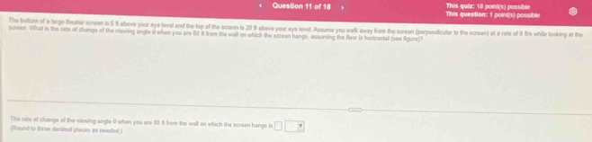 This question: 1 poini(s) possible This quiz: 18 point(s) possible 
The bottom of a large theater screen is 6 it above your eye lavel and the top of the screen is 20 ft abeve your eye lavel. Assume you walk away from the screen (perpendicular to the screen) at a rate of 8 fiVs while looking at the 
screen. What in the rate of changs of the viewing engle 0 when you are 00 f from the wall on which the screen hangs, assuming the floor is hortzonfall (see figure)? 
The rate of change of the viewing anglo 0 when you are 60 f from the wall on which the screen hangs is □ □
(Pound to three decimal places as needed )