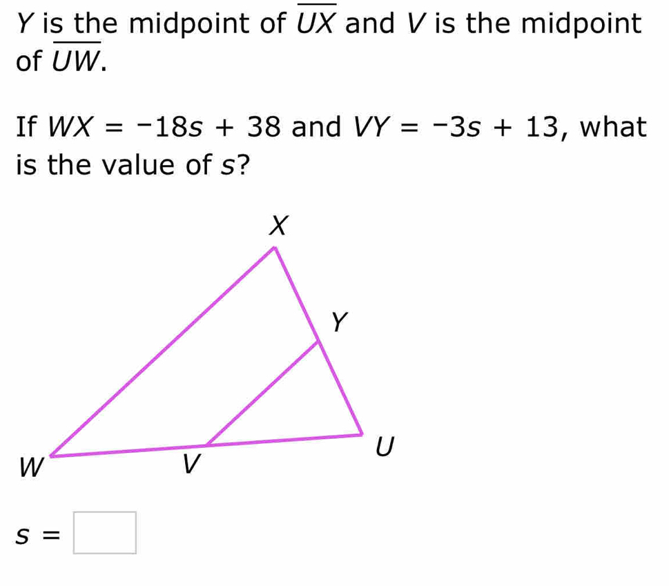 Y is the midpoint of overline UX and V is the midpoint 
of overline UW. 
If WX=-18s+38 and VY=-3s+13 , what 
is the value of s?
s=□