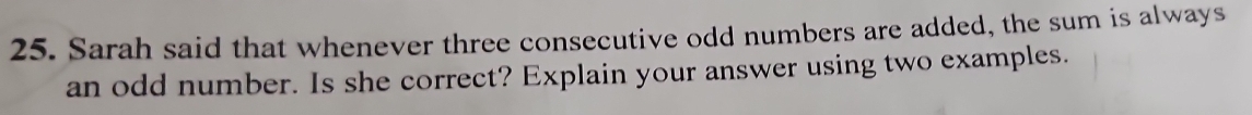 Sarah said that whenever three consecutive odd numbers are added, the sum is always 
an odd number. Is she correct? Explain your answer using two examples.