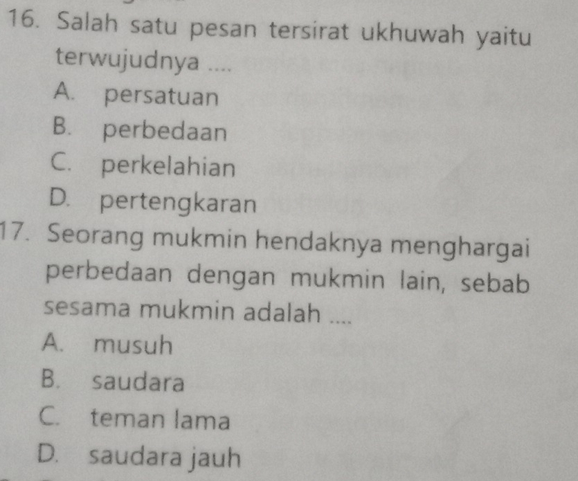 Salah satu pesan tersirat ukhuwah yaitu
terwujudnya ....
A. persatuan
B. perbedaan
C. perkelahian
D. pertengkaran
17. Seorang mukmin hendaknya menghargai
perbedaan dengan mukmin lain, sebab
sesama mukmin adalah ....
A. musuh
B. saudara
C. teman lama
D. saudara jauh