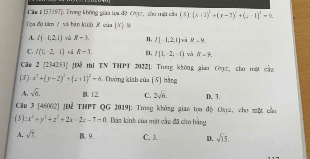 [57197]: Trong không gian tọa độ Oxyz, cho mặt cầu (S):(x+1)^2+(y-2)^2+(z-1)^2=9. 
Tọa độ tâm / và bán kính R của (S) là
A. I(-1;2;1) và R=3. B. I(-1;2;1) và R=9.
C. I(1;-2;-1) và R=3. D. I(1;-2;-1) và R=9. 
Câu 2 [234253] [Đề thi TN THPT 2022]: Trong không gian Oxyz, cho mặt cầu
(S): x^2+(y-2)^2+(z+1)^2=6. Đường kính của (S) bằng
A. sqrt(6). B. 12. C. 2sqrt(6). D. 3.
Câu 3 [46002] [Đề THPT QG 2019]: Trong không gian tọa độ Oxyz, cho mặt cầu
(S): x^2+y^2+z^2+2x-2z-7=0. Bán kính của mặt cầu đã cho bằng
A. sqrt(7).
B. 9. C. 3. D. sqrt(15).