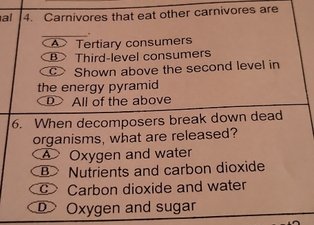 al 4. Carnivores that eat other carnivores are
Tertiary consumers
B> Third-level consumers
c Shown above the second level in
the energy pyramid
DAll of the above
6. When decomposers break down dead
organisms, what are released?
Oxygen and water
B> Nutrients and carbon dioxide
c Carbon dioxide and water
D Oxygen and sugar