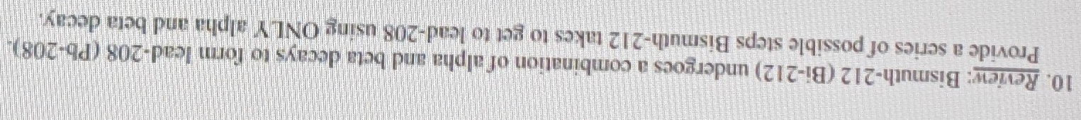 Review: Bismuth- 212 (Bi-212) undergoes a combination of alpha and beta decays to form lead -208 (Pb-208). 
Provide a series of possible steps Bismuth- 212 takes to get to lead- 208 using ONLY alpha and beta decay.