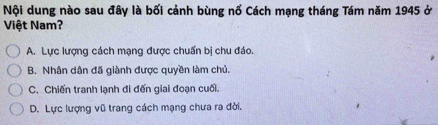 Nội dung nào sau đây là bối cảnh bùng nổ Cách mạng tháng Tám năm 1945 ở
Việt Nam?
A. Lực lượng cách mạng được chuẩn bị chu đáo.
B. Nhân dân đã giành được quyền làm chủ.
C. Chiến tranh lạnh đi đến giai đoạn cuối.
D. Lực lượng vũ trang cách mạng chưa ra đời.