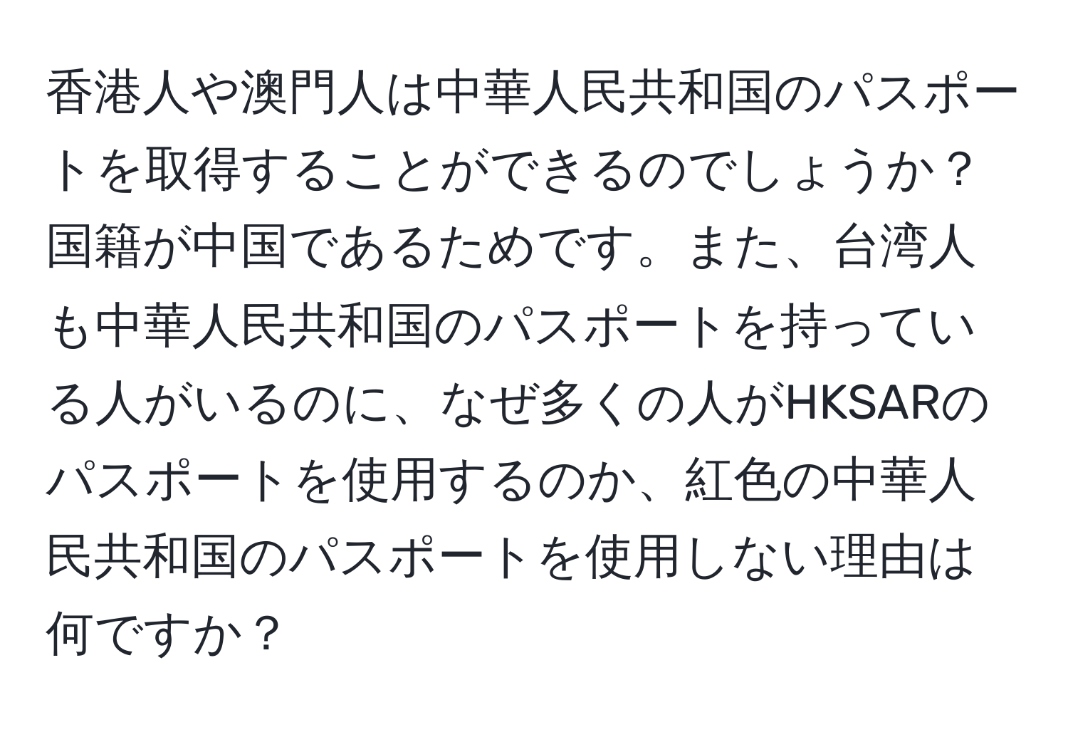 香港人や澳門人は中華人民共和国のパスポートを取得することができるのでしょうか？国籍が中国であるためです。また、台湾人も中華人民共和国のパスポートを持っている人がいるのに、なぜ多くの人がHKSARのパスポートを使用するのか、紅色の中華人民共和国のパスポートを使用しない理由は何ですか？