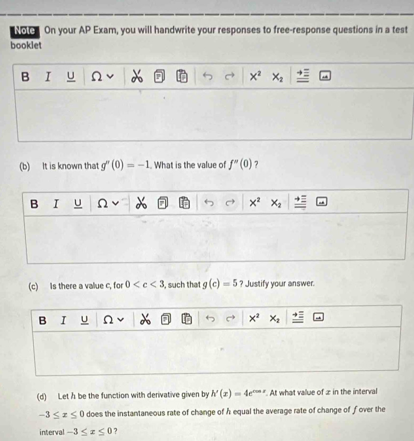 Note On your AP Exam, you will handwrite your responses to free-response questions in a test
booklet
B I u Ω X^2 X_2
(b) It is known that g''(0)=-1. What is the value of f''(0) ?
B I U Ω X^2 X_2
(c) Is there a value c, for 0 , such that g(c)=5 ? Justify your answer.
B I U Ω X^2 X_2
(d) Let h be the function with derivative given by h'(x)=4e^(cos x). At what value of x in the interval
-3≤ x≤ 0 does the instantaneous rate of change of h equal the average rate of change of fover the
interval -3≤ x≤ 0 ?