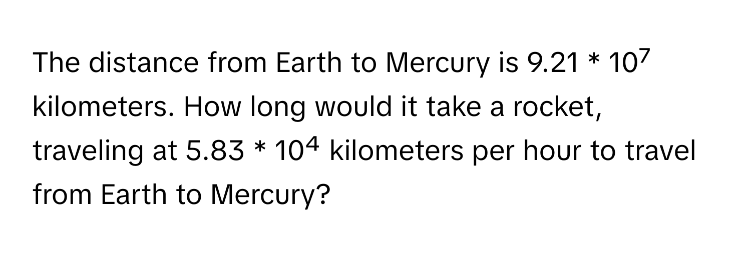 The distance from Earth to Mercury is 9.21 * 10⁷ kilometers. How long would it take a rocket, traveling at 5.83 * 10⁴ kilometers per hour to travel from Earth to Mercury?