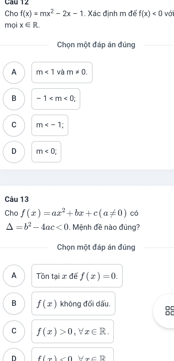 Cau 12
Cho f(x)=mx^2-2x-1. Xác định m để f(x)<0</tex> với
mọi x∈ R. 
Chọn một đáp án đúng
A m<1</tex> và m!= 0.
B -1 ;
C m ;
D m<0</tex> `
Câu 13
Cho f(x)=ax^2+bx+c(a!= 0) có
△ =b^2-4ac<0</tex> . Mệnh đề nào đúng?
Chọn một đáp án đúng
A Tn tại x để f(x)=0.
B f(x) không đổi dấu.
□□
□□
C f(x)>0,forall -1 x∈ R.

D f(x)<0</tex> n∈ R