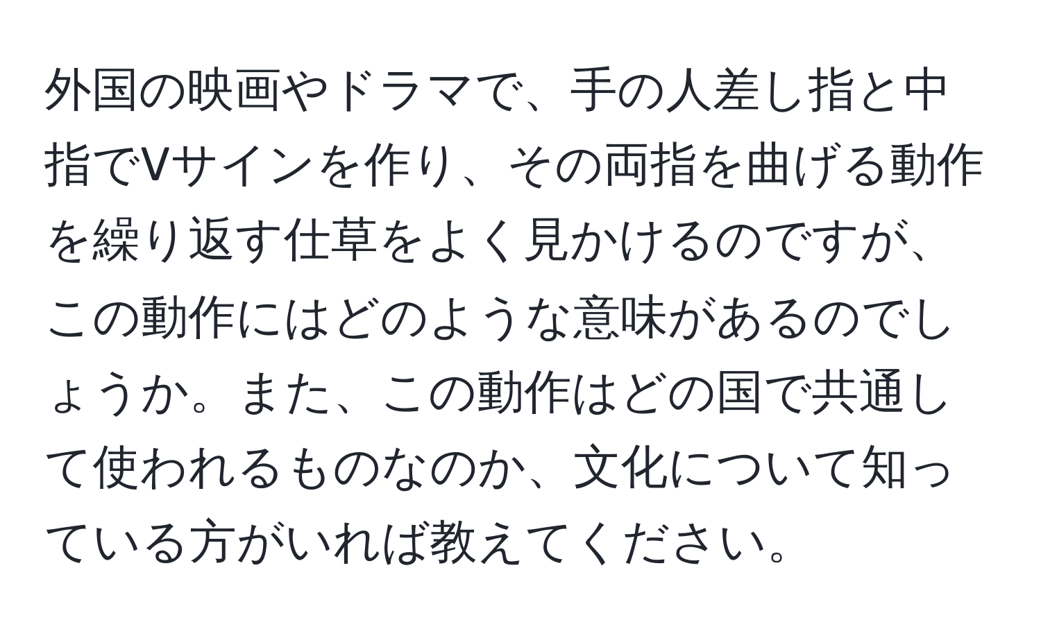 外国の映画やドラマで、手の人差し指と中指でVサインを作り、その両指を曲げる動作を繰り返す仕草をよく見かけるのですが、この動作にはどのような意味があるのでしょうか。また、この動作はどの国で共通して使われるものなのか、文化について知っている方がいれば教えてください。