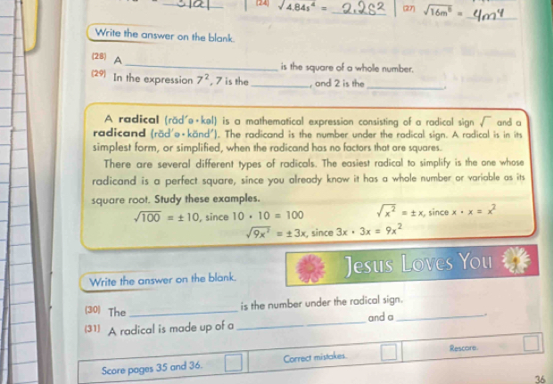 24 sqrt(4.84s^4)= _(27) sqrt(16m^8)=
_
Write the answer on the blank.
_
(28) A
is the square of a wholle number.
(29) In the expression 7^2 , 7 is the_ , and 2 is the
_
A radical (rād'ə·kel) is a mathematical expression consisting of a radical sign sqrt() and a
radicand (räd'ə+känd'). The radicand is the number under the radical sign. A radical is in its
simplest form, or simplified, when the radicand has no factors that are squares.
There are several different types of radicals. The easiest radical to simplify is the one whose
radicand is a perfect square, since you already know it has a whole number or variable as its
square root. Study these examples.
sqrt(100)=± 10 , since 10· 10=100 sqrt(x^2)=± x since x· x=x^2
sqrt(9x^2)=± 3x , since 3x· 3x=9x^2
Write the answer on the blank. Jesus Loves You
_
(30) The_ is the number under the radical sign.
and a_ .
(31) A radical is made up of a
Score pages 35 and 36. Correct mistakes. Rescore
36