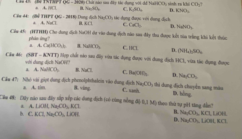 Cầu 43: (Đề TNTHPT QG - 2020) Chất nào sau đây tác dụng với d NaHCO_3 sinh ra khí CO_2
a. A. HCl. B. Na_2SO_4. C. K_2SO_4. D. KNO_3.
Câu 44: (Đề THPT QG - 2018) Dung dịch Na_2CO_3 tác dụng được với dung dịch
a. A. NaCl. B. KCl. C. CaCl_2. D. NaNO_3.
Câu 45: (HTHH) Cho dung dịch NaOH dư vào dung dịch nào sau đây thu được kết tùa trắng khi kết thúc
phản ứng?
a. A. Ca(HCO_3)_2. B. NaHCO_3. C. HCl.
D. (NH_4)_2SO_4.
Câu 46: (SB T - KNTT) Hợp chất nào sau đây vừa tác dụng được với dung dịch HCl, vừa tác dụng được
với dung dịch NaOH?
a. A.NaHCO_3. B. NaCl. C. Ba(OH)_2. D. Na_2CO_3.
Câu 47: Nhỏ vài giọt dung dịch phenolphthalein vào dung dịch Na_2CO_3 thì dung dịch chuyển sang màu
a. A. tím. B. vàng. C. xanh. D. hồng.
Câu 48: Dãy nào sau đây sắp xếp các dung dịch (có cùng nồng độ 0,1 M) theo thứ tự pH tăng dần?
a. A. LiOH, Na_2CO_3 , KCl.
B. Na_2CO_3,H
b. C. KC l、 Na_2CO_3 , LiOH. l, LiOH.
D. Na_2CO_3 , LiOH, KCl.