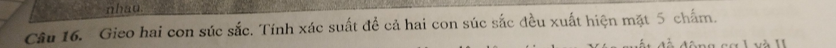 nhau. 
Câu 16. Gieo hai con súc sắc. Tính xác suất đề cả hai con súc sắc đều xuất hiện mặt 5 chấm.
