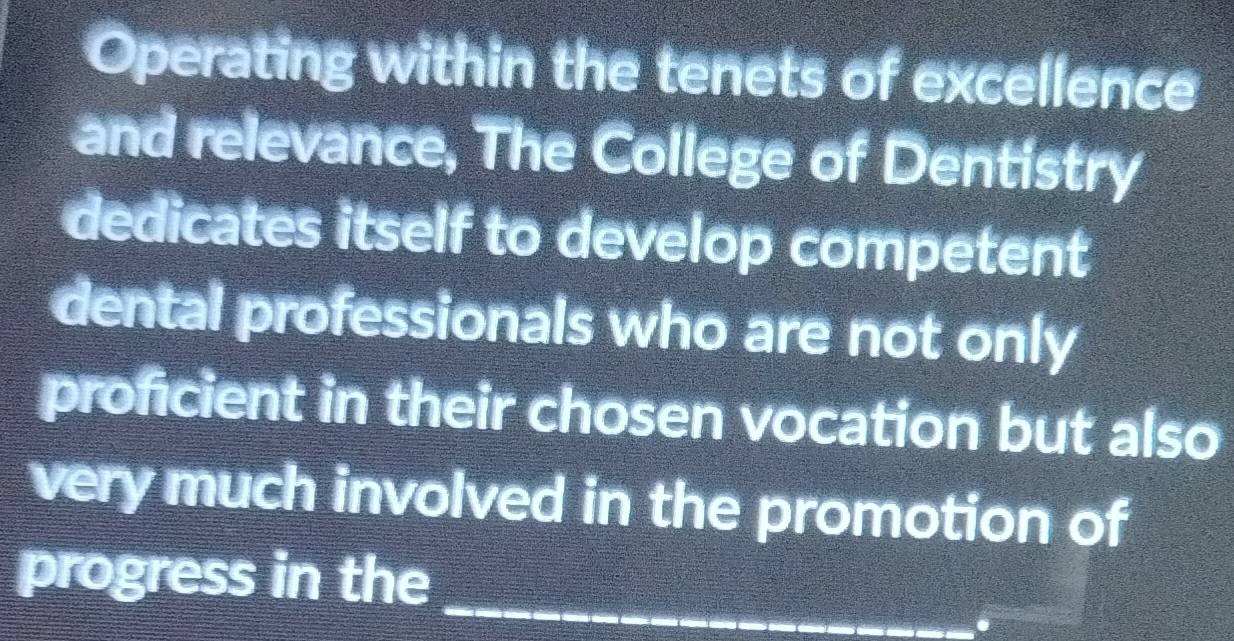 Operating within the tenets of excellence 
and relevance, The College of Dentistry 
dedicates itself to develop competent 
dental professionals who are not only 
proficient in their chosen vocation but also 
very much involved in the promotion of 
progress in the_ 
.